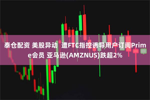 泰仓配资 美股异动  遭FTC指控诱导用户订阅Prime会员 亚马逊(AMZNUS)跌超2%