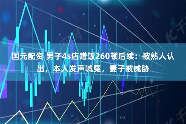 国元配资 男子4s店蹭饭260顿后续：被熟人认出，本人发声喊冤，妻子被威胁