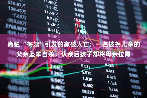尚融 “梅姨”引发的家破人亡：一名被拐儿童的父亲坠车自杀，认亲后孩子却将母亲拉黑
