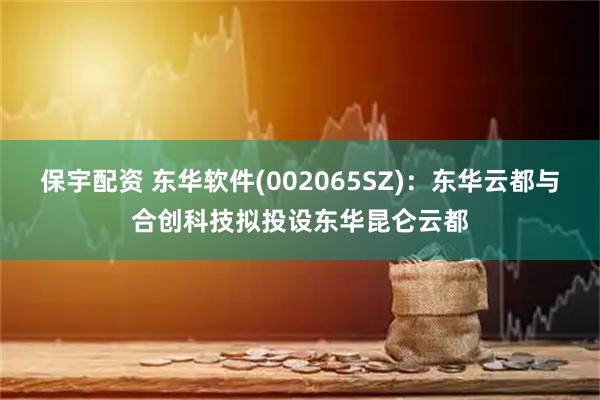 保宇配资 东华软件(002065SZ)：东华云都与合创科技拟投设东华昆仑云都