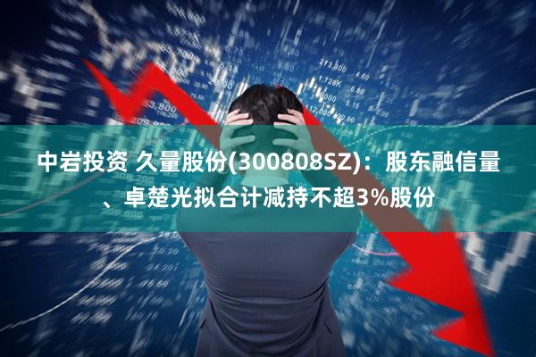 中岩投资 久量股份(300808SZ)：股东融信量、卓楚光拟合计减持不超3%股份