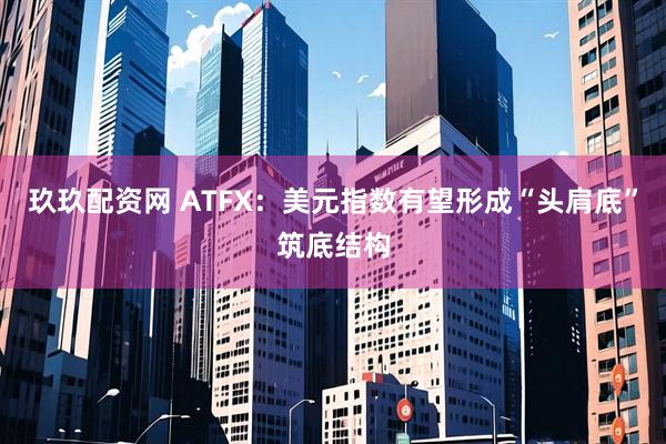 玖玖配资网 ATFX：美元指数有望形成“头肩底”筑底结构