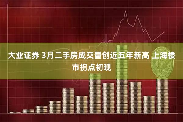 大业证券 3月二手房成交量创近五年新高 上海楼市拐点初现