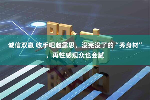 诚信双赢 收手吧赵露思，没完没了的“秀身材”，再性感观众也会腻
