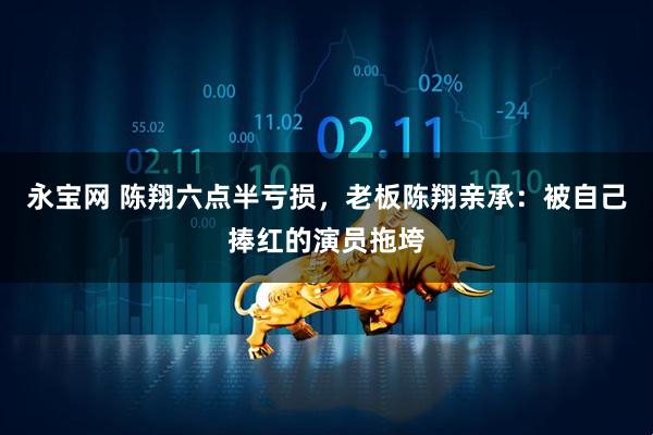 永宝网 陈翔六点半亏损，老板陈翔亲承：被自己捧红的演员拖垮