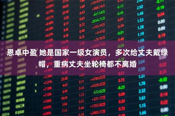 恩卓中盈 她是国家一级女演员，多次给丈夫戴绿帽，重病丈夫坐轮椅都不离婚