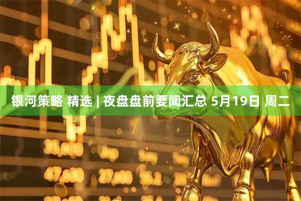 银河策略 精选 | 夜盘盘前要闻汇总 5月19日 周二