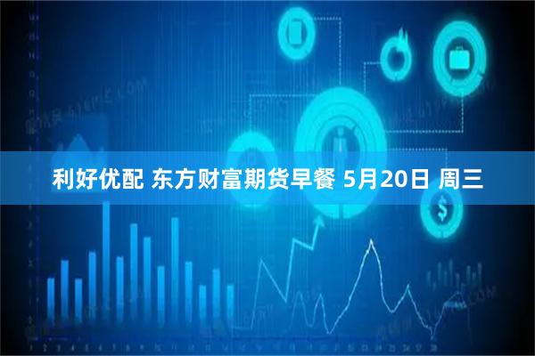 利好优配 东方财富期货早餐 5月20日 周三