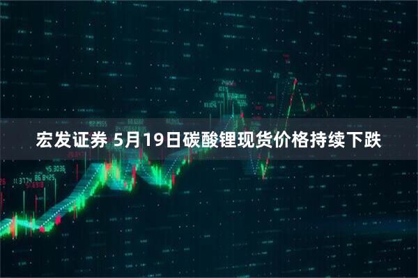 宏发证券 5月19日碳酸锂现货价格持续下跌