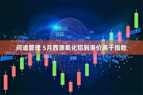 问道管理 5月西澳氧化铝到港价高于指数