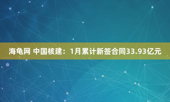 海龟网 中国核建：1月累计新签合同33.93亿元