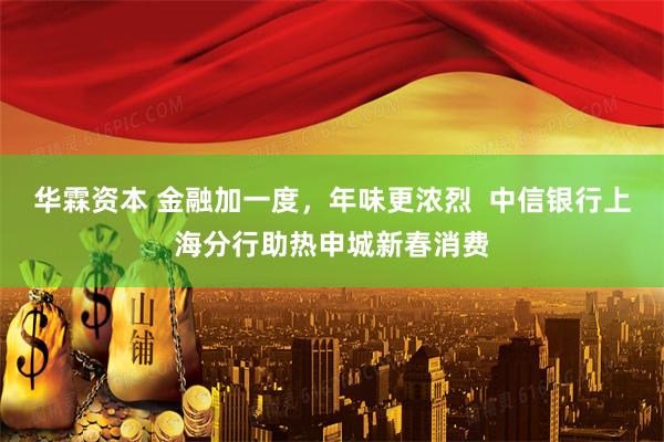 华霖资本 金融加一度，年味更浓烈  中信银行上海分行助热申城新春消费