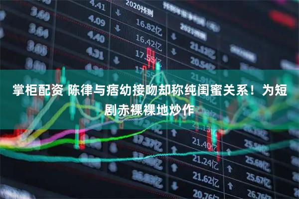 掌柜配资 陈律与痞幼接吻却称纯闺蜜关系！为短剧赤裸裸地炒作