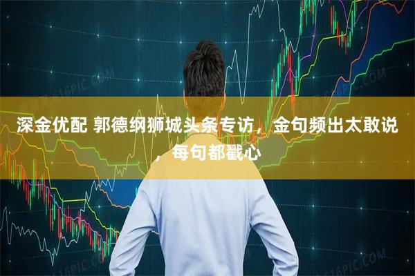 深金优配 郭德纲狮城头条专访,金句频出太敢说,每句都戳心