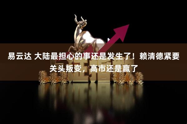 易云达 大陆最担心的事还是发生了！赖清德紧要关头叛变，高市还是赢了