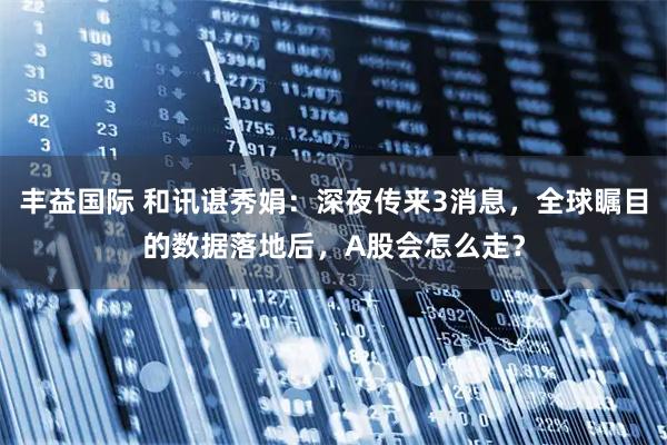 丰益国际 和讯谌秀娟：深夜传来3消息，全球瞩目的数据落地后，A股会怎么走？