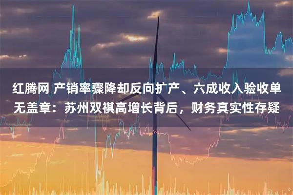 红腾网 产销率骤降却反向扩产、六成收入验收单无盖章：苏州双祺高增长背后，财务真实性存疑