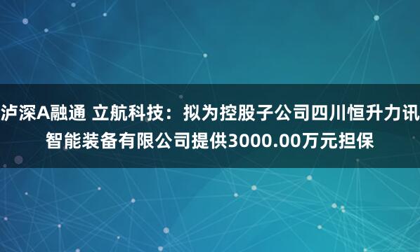 泸深A融通 立航科技：拟为控股子公司四川恒升力讯智能装备有限公司提供3000.00万元担保