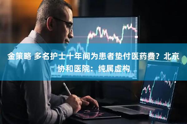 金策略 多名护士十年间为患者垫付医药费？北京协和医院：纯属虚构