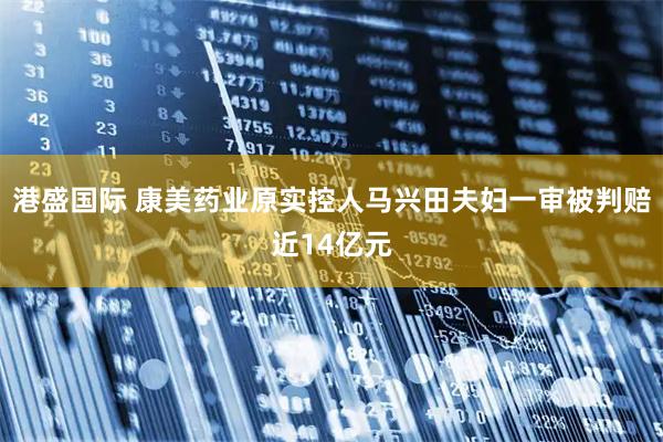 港盛国际 康美药业原实控人马兴田夫妇一审被判赔近14亿元