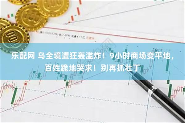 乐配网 乌全境遭狂轰滥炸！9小时商场变平地，百姓跪地哭求！别再抓壮丁
