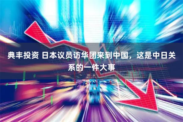 典丰投资 日本议员访华团来到中国，这是中日关系的一件大事