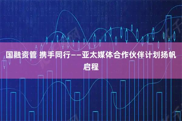 国融资管 携手同行——亚太媒体合作伙伴计划扬帆启程