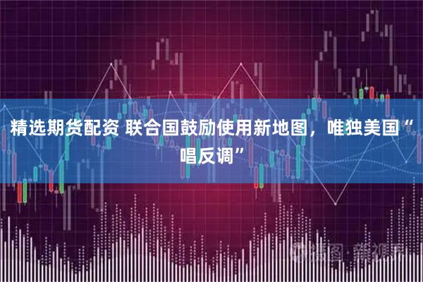 精选期货配资 联合国鼓励使用新地图，唯独美国“唱反调”